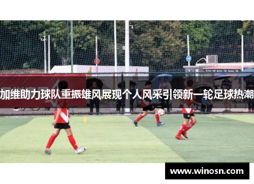 加维助力球队重振雄风展现个人风采引领新一轮足球热潮